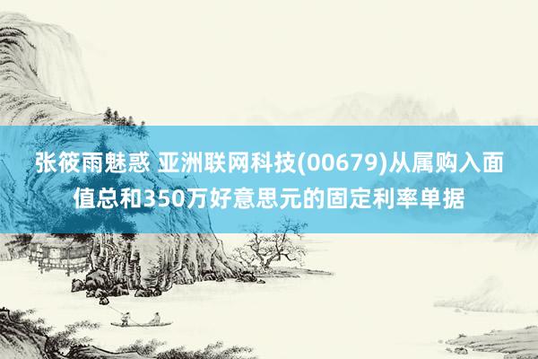 张筱雨魅惑 亚洲联网科技(00679)从属购入面值总和350万好意思元的固定利率单据