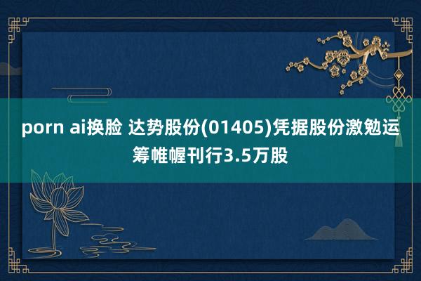 porn ai换脸 达势股份(01405)凭据股份激勉运筹帷幄刊行3.5万股