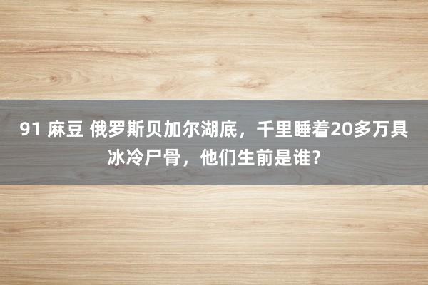 91 麻豆 俄罗斯贝加尔湖底，千里睡着20多万具冰冷尸骨，他们生前是谁？