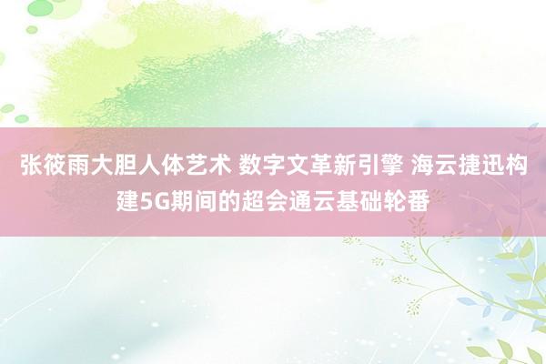 张筱雨大胆人体艺术 数字文革新引擎 海云捷迅构建5G期间的超会通云基础轮番