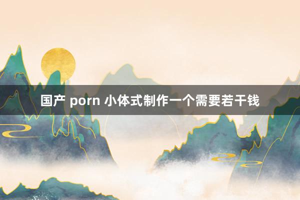 国产 porn 小体式制作一个需要若干钱