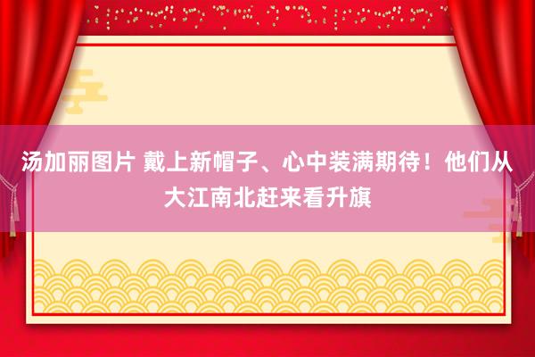 汤加丽图片 戴上新帽子、心中装满期待！他们从大江南北赶来看升旗