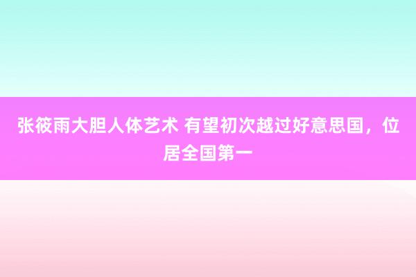 张筱雨大胆人体艺术 有望初次越过好意思国，位居全国第一