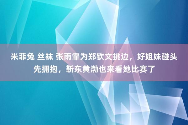 米菲兔 丝袜 张雨霏为郑钦文挑边，好姐妹碰头先拥抱，靳东黄渤也来看她比赛了