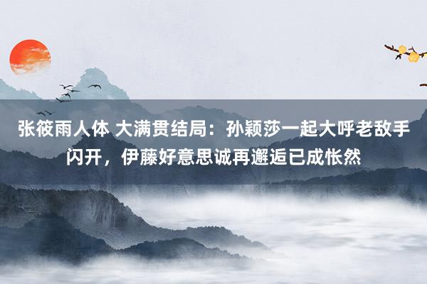 张筱雨人体 大满贯结局：孙颖莎一起大呼老敌手闪开，伊藤好意思诚再邂逅已成怅然