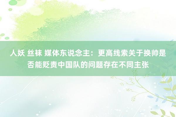 人妖 丝袜 媒体东说念主：更高线索关于换帅是否能贬责中国队的问题存在不同主张