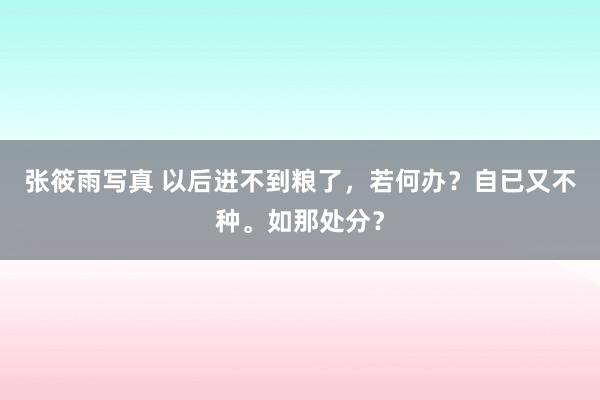 张筱雨写真 以后进不到粮了，若何办？自已又不种。如那处分？