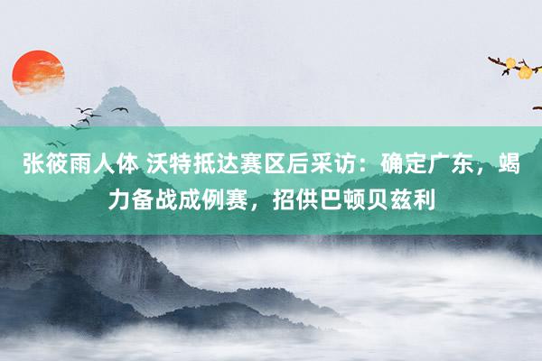 张筱雨人体 沃特抵达赛区后采访：确定广东，竭力备战成例赛，招供巴顿贝兹利