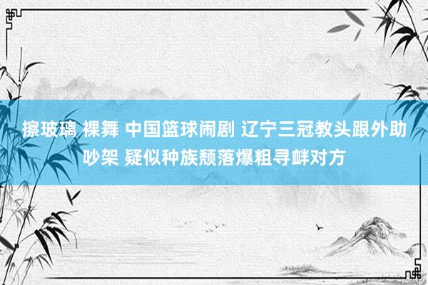 擦玻璃 裸舞 中国篮球闹剧 辽宁三冠教头跟外助吵架 疑似种族颓落爆粗寻衅对方