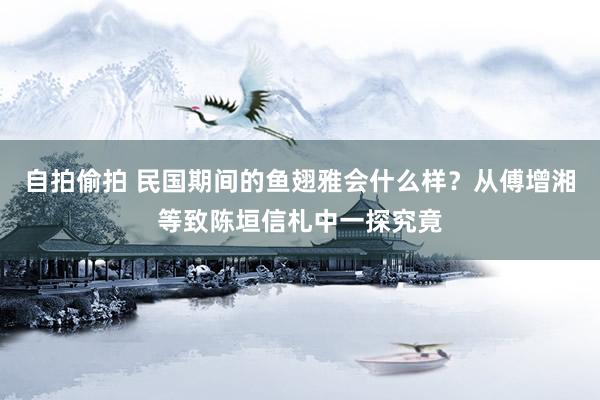 自拍偷拍 民国期间的鱼翅雅会什么样？从傅增湘等致陈垣信札中一探究竟