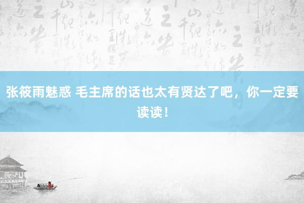 张筱雨魅惑 毛主席的话也太有贤达了吧，你一定要读读！