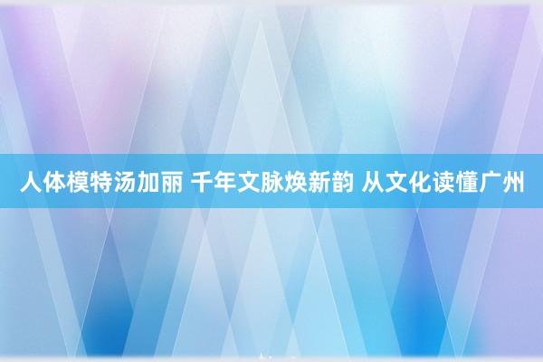 人体模特汤加丽 千年文脉焕新韵 从文化读懂广州