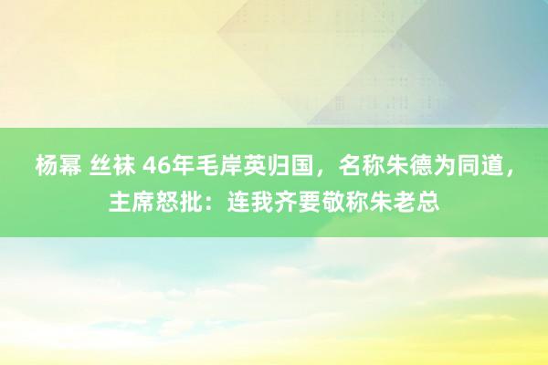 杨幂 丝袜 46年毛岸英归国，名称朱德为同道，主席怒批：连我齐要敬称朱老总