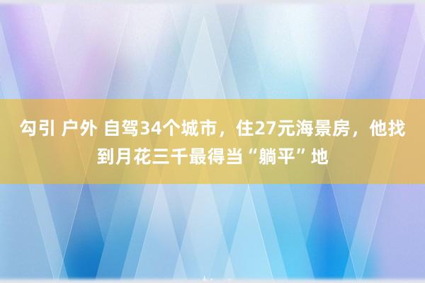 勾引 户外 自驾34个城市，住27元海景房，他找到月花三千最得当“躺平”地