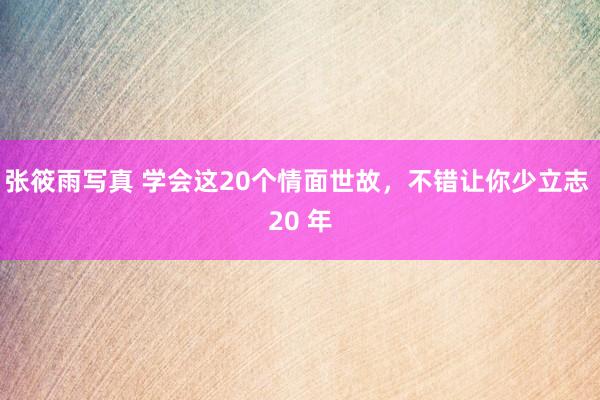 张筱雨写真 学会这20个情面世故，不错让你少立志 20 年