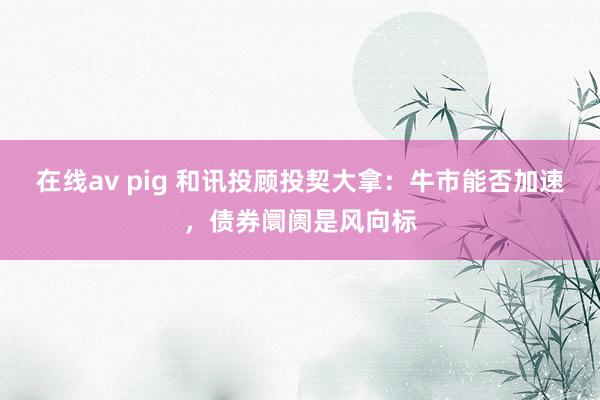 在线av pig 和讯投顾投契大拿：牛市能否加速，债券阛阓是风向标