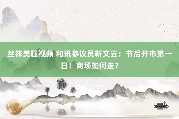 丝袜美腿视频 和讯参议员靳文云：节后开市第一日！商场如何走？