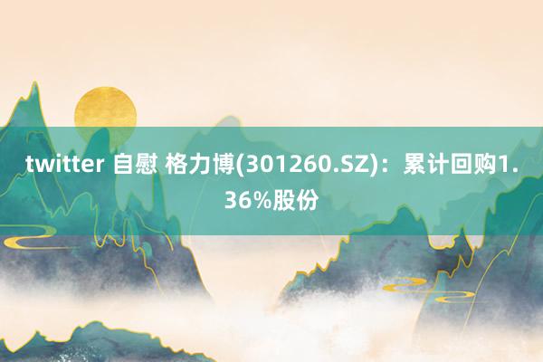 twitter 自慰 格力博(301260.SZ)：累计回购1.36%股份