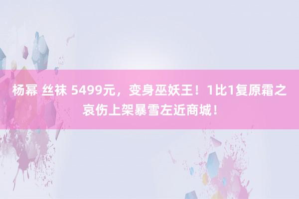 杨幂 丝袜 5499元，变身巫妖王！1比1复原霜之哀伤上架暴雪左近商城！