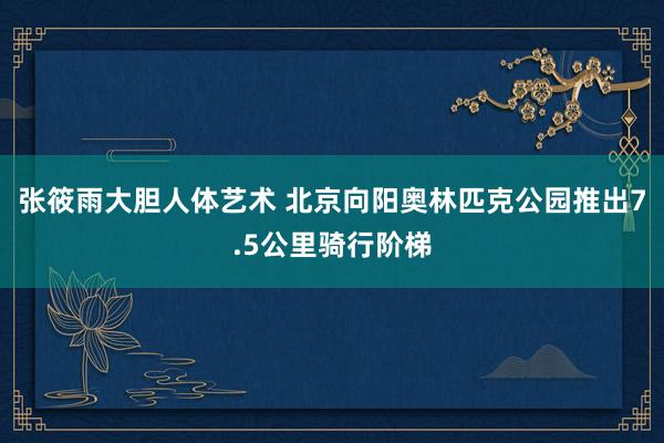 张筱雨大胆人体艺术 北京向阳奥林匹克公园推出7.5公里骑行阶梯