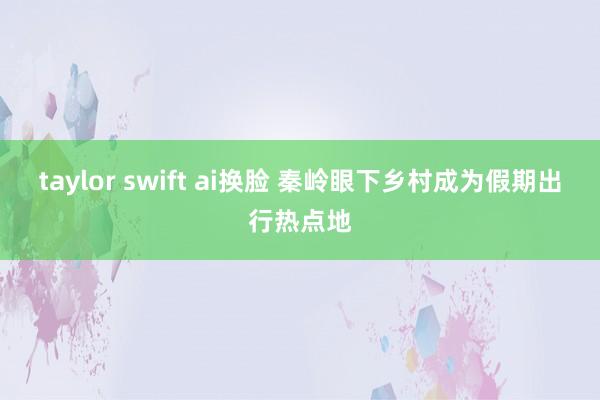 taylor swift ai换脸 秦岭眼下乡村成为假期出行热点地