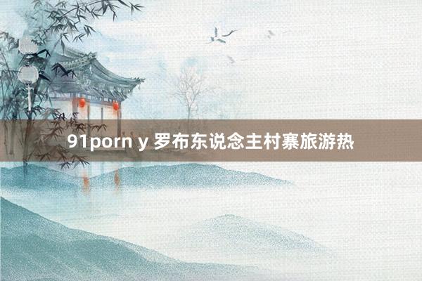 91porn y 罗布东说念主村寨旅游热