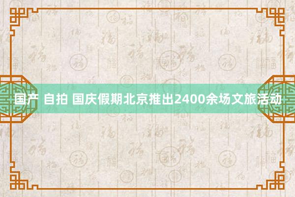 国产 自拍 国庆假期北京推出2400余场文旅活动