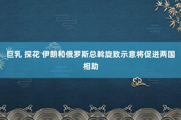 巨乳 探花 伊朗和俄罗斯总斡旋致示意将促进两国相助