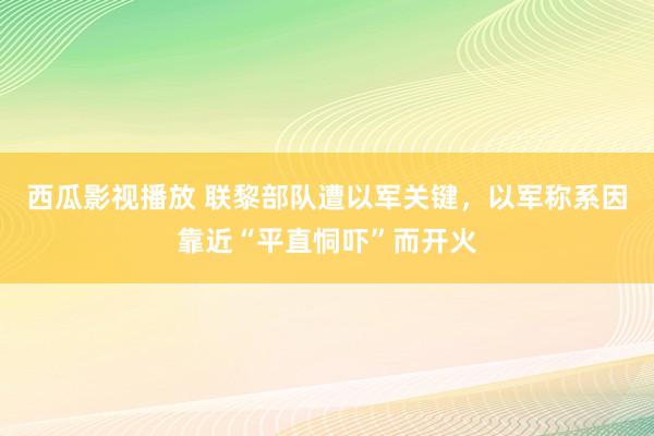 西瓜影视播放 联黎部队遭以军关键，以军称系因靠近“平直恫吓”而开火