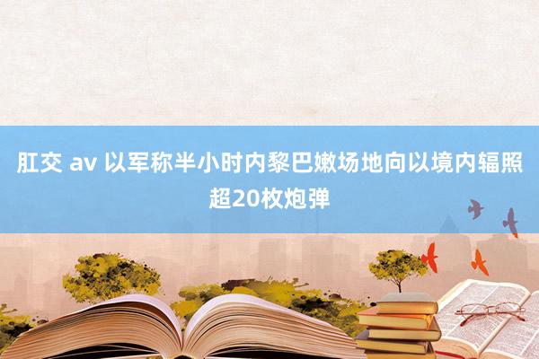 肛交 av 以军称半小时内黎巴嫩场地向以境内辐照超20枚炮弹