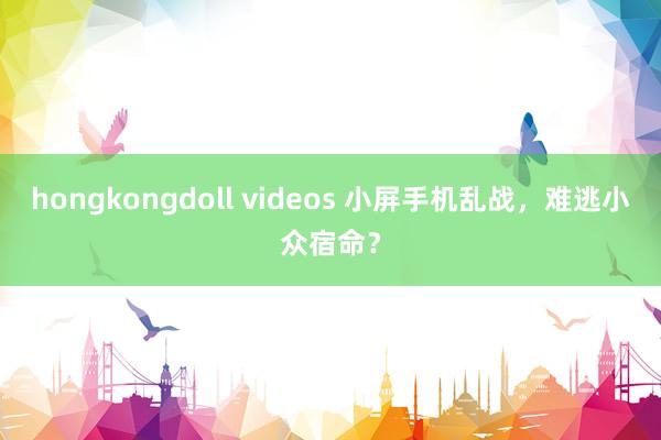 hongkongdoll videos 小屏手机乱战，难逃小众宿命？