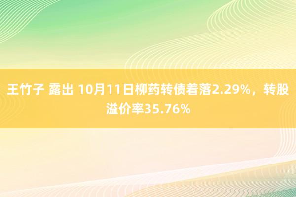 王竹子 露出 10月11日柳药转债着落2.29%，转股溢价率35.76%