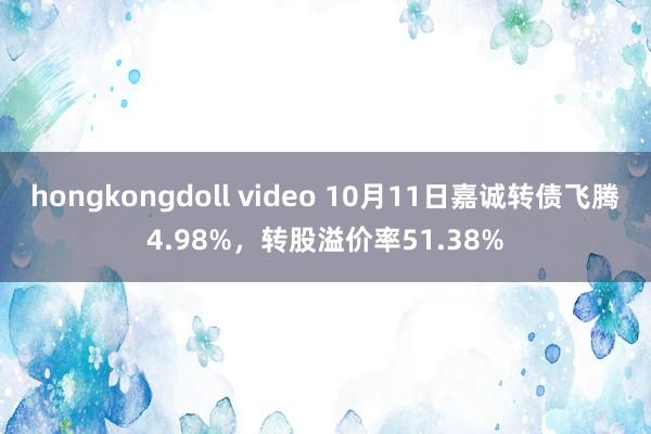 hongkongdoll video 10月11日嘉诚转债飞腾4.98%，转股溢价率51.38%