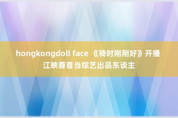 hongkongdoll face 《骑时刚刚好》开播 江映蓉首当综艺出品东谈主