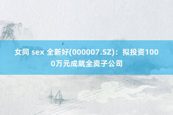 女同 sex 全新好(000007.SZ)：拟投资1000万元成就全资子公司