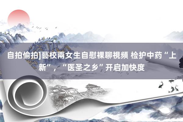 自拍偷拍]藝校兩女生自慰裸聊視頻 检护中药“上新”，“医圣之乡”开启加快度