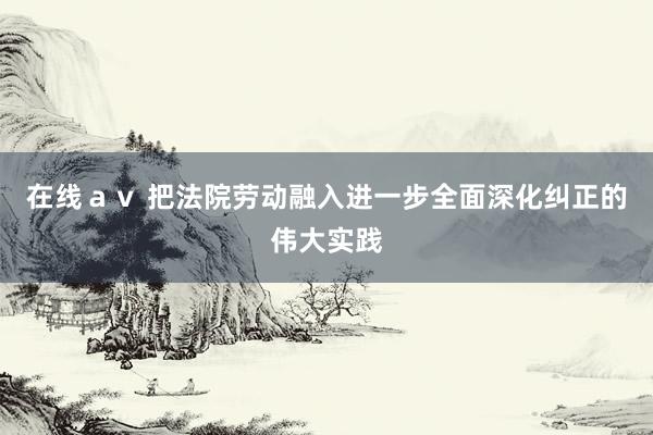 在线ａｖ 把法院劳动融入进一步全面深化纠正的伟大实践