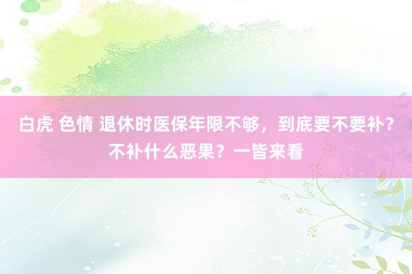 白虎 色情 退休时医保年限不够，到底要不要补？不补什么恶果？一皆来看