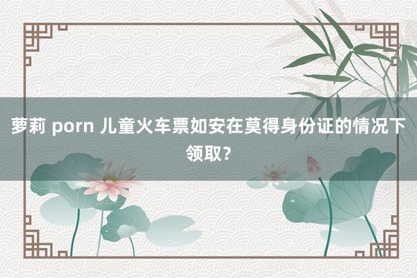 萝莉 porn 儿童火车票如安在莫得身份证的情况下领取？