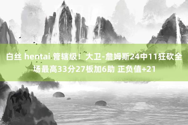 白丝 hentai 管辖级！大卫-詹姆斯24中11狂砍全场最高33分27板加6助 正负值+21