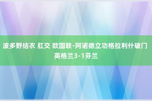 波多野结衣 肛交 欧国联-阿诺德立功格拉利什破门 英格兰3-1芬兰