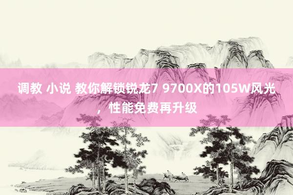 调教 小说 教你解锁锐龙7 9700X的105W风光，性能免费再升级