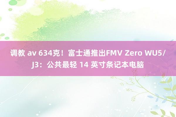 调教 av 634克！富士通推出FMV Zero WU5/J3：公共最轻 14 英寸条记本电脑