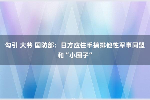 勾引 大爷 国防部：日方应住手搞排他性军事同盟和“小圈子”