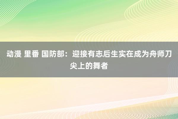 动漫 里番 国防部：迎接有志后生实在成为舟师刀尖上的舞者