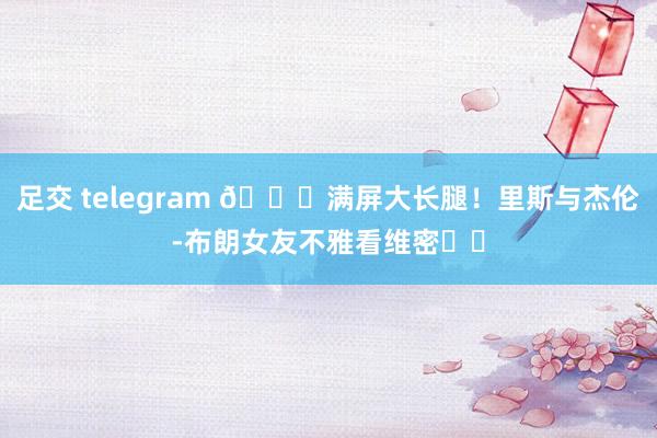 足交 telegram 😍满屏大长腿！里斯与杰伦-布朗女友不雅看维密⭐️