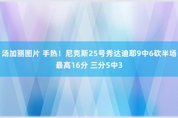 汤加丽图片 手热！尼克斯25号秀达迪耶9中6砍半场最高16分 三分5中3