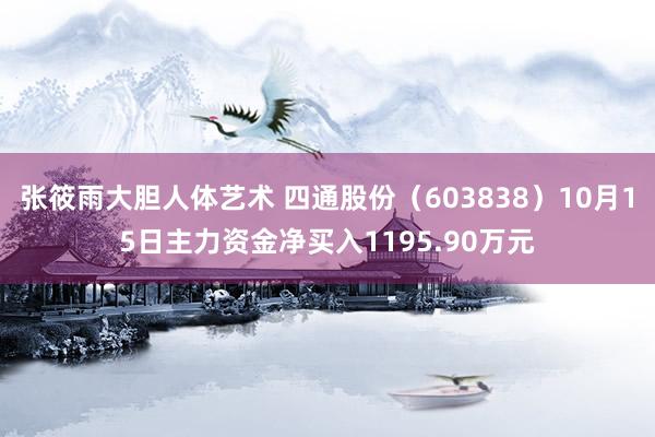 张筱雨大胆人体艺术 四通股份（603838）10月15日主力资金净买入1195.90万元