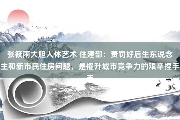 张筱雨大胆人体艺术 住建部：责罚好后生东说念主和新市民住房问题，是擢升城市竞争力的艰辛捏手