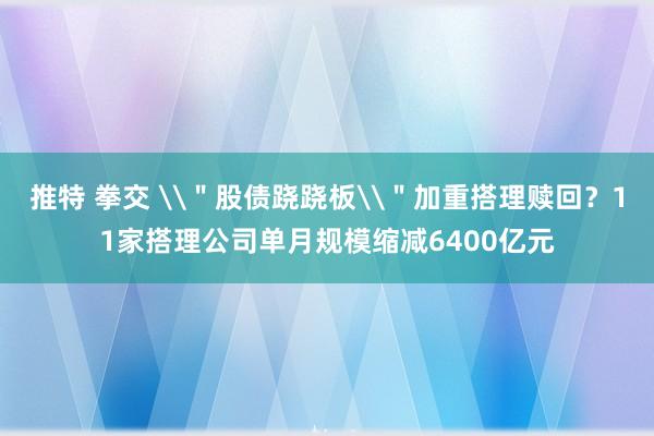 推特 拳交 \＂股债跷跷板\＂加重搭理赎回？11家搭理公司单月规模缩减6400亿元